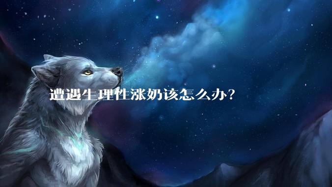 遭遇生理性涨奶该怎么办？